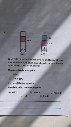 11.
su
Civa
+ Civa
X
gazi
X
gazi
Şekil 1
Şekil 11
Şekil I de kılcal cam boruda civa ile sıkıştırılmış X gazı
bulunmaktadır. Aynı ortamda sabit sicaklıkta civa üzerine
su eklenerek Şekil Il elde ediliyor.
X gazının başlangıca göre,
1. basınç,
II. P.V değeri