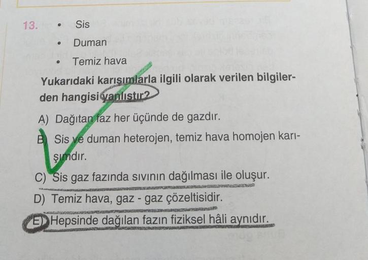 13.
•
Sis
Duman
Temiz hava
Yukarıdaki karışımlarla ilgili olarak verilen bilgiler-
den hangisiganlistir2
A) Dağıtan faz her üçünde de gazdır.
B Sis ve duman heterojen, temiz hava homojen kari-
şimdır.
C) Sis gaz fazında sivinin dağılması ile oluşur.
D) Tem