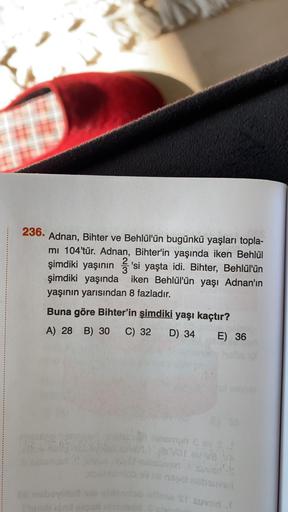 C
236.
Adnan, Bihter ve Behlül'ün bugünkü yaşları topla-
mi 104'tür. Adnan, Bihter'in yaşında iken Behlül
şimdiki yaşının
2'si yaşta idi. Bihter, Behlül'ün
şimdiki yaşında iken Behlül'ün yaşı Adnan'ın
yaşının yarısından 8 fazladır.
Buna göre Bihter'in şimd