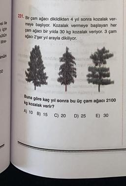 esi ile
için
sütün
litre
231. Bir çam ağacı dikildikten 4 yıl sonra kozalak ver-
meye başlıyor. Kozalak vermeye başlayan her
çam ağacı bir yılda 30 kg kozalak veriyor. 3 çam
ağacı 2'şer yıl arayla dikiliyor.
nun
00
Buna göre kaç yıl sonra bu üç çam ağacı 2100
kg kozalak verir?
A) 10 B) 15
C) 20
D) 25
E) 30
