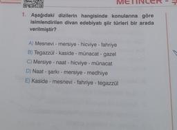 1
ME
1. Aşağıdaki dizilerin hangisinde konularına göre
isimlendirilen divan edebiyatı şiir türleri bir arada
verilmiştir?
A) Mesnevi - mersiye - hicviye - fahriye
B) Tegazzül - kaside - münacat - gazel
C) Mersiye - naat - hicviye - münacat
D) Naat - şarkı - mersiye - medhiye
E) Kaside - mesnevi - fahriye - tegazzül