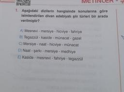 1
ME
1. Aşağıdaki dizilerin hangisinde konularına göre
isimlendirilen divan edebiyatı şiir türleri bir arada
verilmiştir?
A) Mesnevi - mersiye - hicviye - fahriye
B) Tegazzül - kaside - münacat - gazel
C) Mersiye - naat - hicviye - münacat
D) Naat - şarkı - mersiye - medhiye
E) Kaside - mesnevi - fahriye - tegazzül
