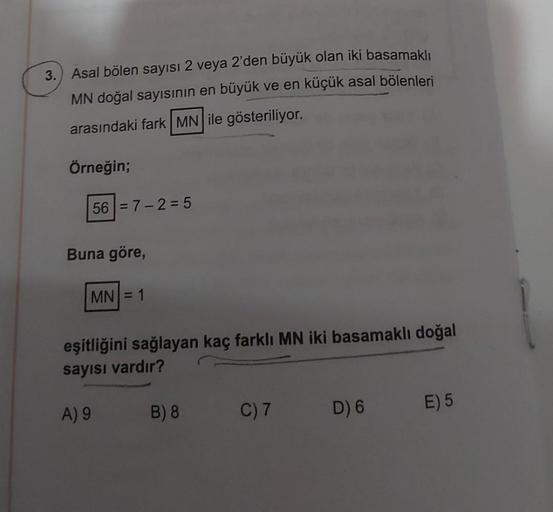 3. Asal bölen sayısı 2 veya 2'den büyük olan iki basamaklı
MN doğal sayısının en büyük ve en küçük asal bölenleri
arasındaki fark MN ile gösteriliyor.
Örneğin;
56 = 7 -2 = 5
Buna göre,
MN = 1
eşitliğini sağlayan kaç farklı MN iki basamaklı doğal
sayısı var