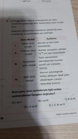 D1 ve 11
E) II ve III
8. Atomun yapısını daha iyi anlayabilmek için bilim
insanlarinin geliştirdiği akılcı açıklamalara atom modeli
denir.
Aşağıdaki tabloda bilim insanlarının geliştirdiği atom
modellerine ve açıklamalara yer verilmiştir.
1.
II.
Atom Modeli
Açıklama
Dalton atom Atomlar içi dolu berk
modeli küreciklerdir.
Thomson atom Atomlar yarıçapları yaklaşık
modeli 10-8 cm olan küreciklerdir.
Farkli elementlerin
Rutherford çekirdelerinde bulunan
atom modeli pozitif yük miktarları
farklıdır.
Atomun çekirdeğinde
Bohr atom kütleyi etkileyen fakat yükü
modeli etkilemeyen yüksüz
tanecikler bulunur.
III.
IV.
Buna göre, atom modelleriyle ilgili verilen
açıklamalardan hangileri doğrudur?
A) I ve II
B) I ve III
C) I ve III
E) I, II, III ve IV
D) I, II ve III
Diğer sayfaya geçiniz.
29
