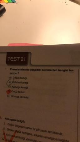 TEST 21
1. Eksen iskeletinde aşağıdaki kemiklerden hangisi bu-
lunmaz?
A) Göğüs kemiği
B) Kafatası kemiği
C) Kaburga kemiği
Dj Omuz kemeri
E) Omurga kemikleri
2. Kaburgalarla ilgili;
Göğüs bölgesini saran 12 çift yassı kemiklerdir.
11. Önden gogos kemiğine, arkadan omurgaya bahdir
Kimiz kemik yönünden
IV So
