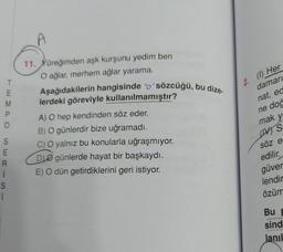 T
2. (0Her
WEAO
M
P.
damarı
nat, ed
ne dod
11. Yüreğimden aşk kurşunu yedim ben
O ağlar, merhem ağlar yarama.
Aşağıdakilerin hangisinde "o" sözcüğü, bu dize-
lerdeki göreviyle kullanılmamıştır?
A) O hep kendinden söz eder.
B) O günlerdir bize uğramadı.
c) O yalnız bu konularla uğraşmıyor.
DO günlerde hayat bir başkaydı.
E) O dün getirdiklerini geri istiyor.
mak y
uns
JT
S
E
R
i
S
i
söz e
edilir.
güver
lendir
özüm
Bu
sind
lanıl
