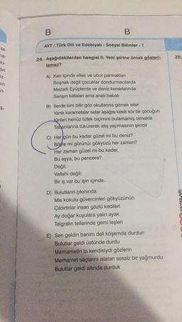 B
B
AYT / Türk Dili ve Edebiyatı - Sosyal Bilimler - 1
ta-
25
24. Aşağıdakilerden hangisi II. Yeni şiirine örnek gösteri-
na-
lu-
tin
iz-
lemez?
sin
5
A) Kan içinde elleri ve obur parmakları
Boşnak değil çocuklar dondurmacılarda
Mezarlı Eyüplerde ve deniz kenarlarında
Sarışın kafaları ama analı babali
n-
B) İlerde kim bilir göz okullarına gitmek ister
Yanık karamelalar satar aşağısı kesik kör bir çocuğun
Kinleri henüz tüfek biçimini bulamamış olmakla
Tabanlarına tükürerek atış yapmasının şiiridir
C) Her gün bu kadar güzel mi bu deniz?
Böyle mi görünür gökyüzü her zaman?
Her zaman güzel mi bu kadar,
Bu eşya, bu pencere?
Değil,
Vallahi değil;
Bir iş var bu işin içinde.
D) Bulutların çıkınında
Mis kokulu güvercinleri gökyüzünün
Çıldırtırlar insan gözlü kedileri
Ay doğar kuyulara yalın ayak
Telgrafın tellerinde gemi leşleri
YAYINLARI
E) Sen geldin benim deli köşemde durdun
Bulutlar geldi üstünde durdu
Merhametin ta kendisiydi gözlerin
Merhamet saçlarını islatan sessiz bir yağmurdu
Bulutlar geldi altında durduk