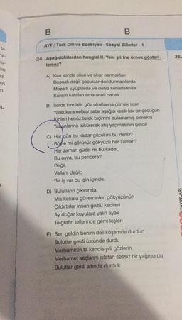 B
B
AYT / Türk Dili ve Edebiyatı - Sosyal Bilimler - 1
ta-
25
24. Aşağıdakilerden hangisi II. Yeni şiirine örnek gösteri-
na-
lu-
tin
iz-
lemez?
sin
5
A) Kan içinde elleri ve obur parmakları
Boşnak değil çocuklar dondurmacılarda
Mezarlı Eyüplerde ve deniz kenarlarında
Sarışın kafaları ama analı babali
n-
B) İlerde kim bilir göz okullarına gitmek ister
Yanık karamelalar satar aşağısı kesik kör bir çocuğun
Kinleri henüz tüfek biçimini bulamamış olmakla
Tabanlarına tükürerek atış yapmasının şiiridir
C) Her gün bu kadar güzel mi bu deniz?
Böyle mi görünür gökyüzü her zaman?
Her zaman güzel mi bu kadar,
Bu eşya, bu pencere?
Değil,
Vallahi değil;
Bir iş var bu işin içinde.
D) Bulutların çıkınında
Mis kokulu güvercinleri gökyüzünün
Çıldırtırlar insan gözlü kedileri
Ay doğar kuyulara yalın ayak
Telgrafın tellerinde gemi leşleri
YAYINLARI
E) Sen geldin benim deli köşemde durdun
Bulutlar geldi üstünde durdu
Merhametin ta kendisiydi gözlerin
Merhamet saçlarını islatan sessiz bir yağmurdu
Bulutlar geldi altında durduk
