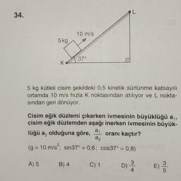 L
34.
10 m/s
5kg
37°
K
5 kg kütleli cisim şekildeki 0,5 kinetik sürtünme katsayılı
ortamda 10 m/s hızla K noktasından atılıyor ve L nokta-
sından geri dönüyor.
Cisim eğik düzlemi çıkarken ivmesinin büyüklüğü ay,
cisim eğik düzlemden aşağı inerken ivmesinin büyük-
a1
lüğü az olduğuna göre, oranı kaçtır?
az
(g = 10 m/s?; sin37° = 0,6; cos37° = 0,8)
A) 5
B) 4
C) 1
D)
3
4.
E)
SO
3
5
