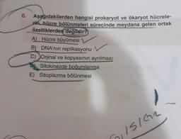 6.
Aşağıdakilerden hangisi prokaryot ve ökaryot hücrele-
rin, hücre bölünmeleri sürecinde meydana gelen ortak
özelliklerden değildir?
A) Hücre büyümesi
B) DNA'nın replikasyonu
C) Orjinal ve kopyasının ayrılması
Sitokinezde boğumlanma
E) Sitoplazma bölünmesi
ISIGR
