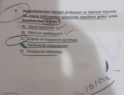 6.
Aşağıdakilerden hangisi prokaryot ve ökaryot hücrele-
rin, hücre bölünmeleri sürecinde meydana gelen ortak
özelliklerden değildir?
A) Hücre büyümesi
B) DNA'nın replikasyonu
C) Orjinal ve kopyasının ayrılması
Sitokinezde boğumlanma
E) Sitoplazma bölünmesi
ISIGR
