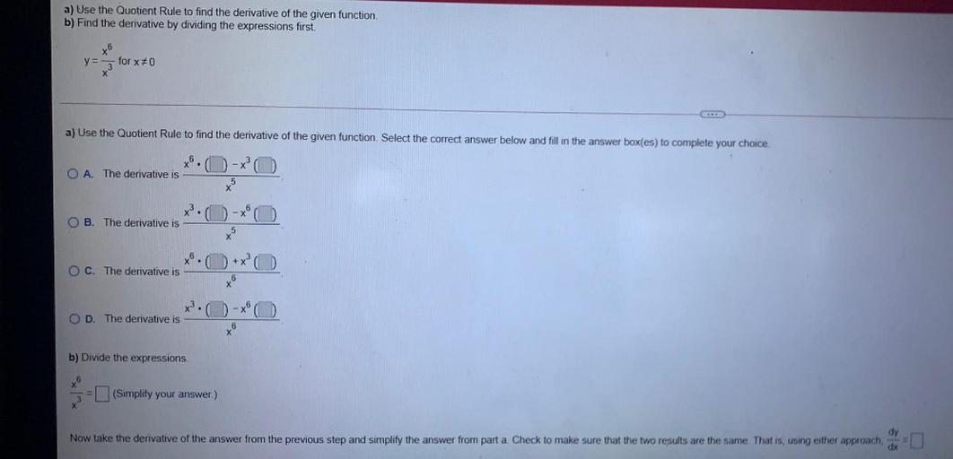 a) Use the Quotient Rule to find the derivative of the given function.
b) Find the derivative by dividing the expressions first.
x6
for x70
y=
X
a) Use the Quotient Rule to find the derivative of the given function. Select the correct answer below and fill in the answer box(es) to complete your choice.
O A. The derivative is
5
X
B. The derivative is
+x
O C. The derivative is
xo
6
X3.
OD. The derivative is
- (0)
ta
6
b) Divide the expressions
6
(Simplify your answer.)
dy
Now take the derivative of the answer from the previous step and simplify the answer from part a Check to make sure that the two results are the same That is, using either approach,
dx