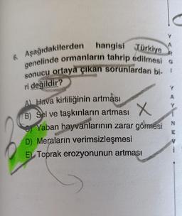 C
A
6. Aşağıdakilerden hangisi Türkiye
genelinde ormanların tahrip edilmesi G
sonucu ortaya çıkan sorunlardan bi
1
ri değildir?
Y
A
Y
A) Hava kirliliğinin artması
B) Sel ve taşkınların artması X
X
Yaban hayvanlarının zarar görmesi N
D) Meraların verimsizleşmesi
El Toprak erozyonunun artması
E
