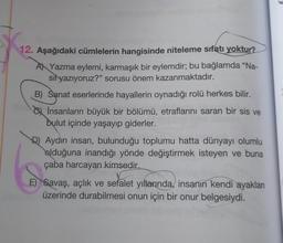 12. Aşağıdaki cümlelerin hangisinde niteleme sıfatı yoktur?
A) Yazma eylemi, karmaşık bir eylemdir; bu bağlamda "Na-
sil yazıyoruz?" sorusu önem kazanmaktadır.
B) Sanat eserlerinde hayallerin oynadığı rolü herkes bilir.
İnsanların büyük bir bölümü, etraflarını saran bir sis ve
bulut içinde yaşayıp giderler.
D) Aydın insan, bulunduğu toplumu hatta dünyayı olumlu
olduğuna inandığı yönde değiştirmek isteyen ve buna
çaba harcayan kimsedir.
E) Savaş, açlık ve sefalet yıllarında, insanın kendi ayaklan
üzerinde durabilmesi onun için bir onur belgesiydi.