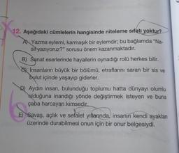 12. Aşağıdaki cümlelerin hangisinde niteleme sıfatı yoktur?
A) Yazma eylemi, karmaşık bir eylemdir; bu bağlamda "Na-
sil yazıyoruz?" sorusu önem kazanmaktadır.
B) Sanat eserlerinde hayallerin oynadığı rolü herkes bilir.
İnsanların büyük bir bölümü, etraflarını saran bir sis ve
bulut içinde yaşayıp giderler.
D) Aydın insan, bulunduğu toplumu hatta dünyayı olumlu
olduğuna inandığı yönde değiştirmek isteyen ve buna
çaba harcayan kimsedir.
E) Savaş, açlık ve sefalet yıllarında, insanın kendi ayaklan
üzerinde durabilmesi onun için bir onur belgesiydi.
