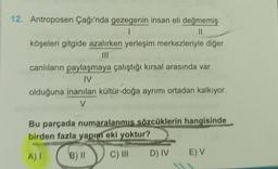 12. Antroposen Çağı'nda gezegenin insan eli değmemiş
1
11
köşeleri gitgide azalırken yerleşim merkezleriyle diğer
III
canlıların paylaşmaya çalıştığı kırsal arasında var
IV
olduğuna inanılan kültür-doğa ayrımı ortadan kalkıyor.
V
Bu parçada numaralanmis sözcüklerin hangisinde
birden fazla yapım eki yoktur?
A) I
B) 11
C) III
D) IV
EV
