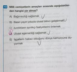 10 Milli cemiyetlerin amaçları arasında aşağıdakiler-
den hangisi yer almaz?
A) Bağımsızlığı sağlamak v
B) Basın yayın yoluyla ulusal bilinci geliştirmek U
Azınlıkların ayrılıkçı faaliyetlerini önlemek
Ulusal egemenliği sağlamak
E) İşgallerin haksız olduğunu dünya kamuoyuna du-
yurmak