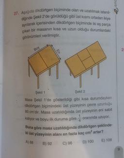 enc
27. Aşağıda dikdörtgen biçiminde olan ve uzatılmak istenil-
diğinde Şekil 2'de görüldüğü gibi üst kısmı ortadan ikiye
ayrılarak içerisinden dikdörtgen biçiminde iki eş parça
çıkan bir masanın kısa ve uzun olduğu durumlardaki
görünümleri verilmiştir.
Boy
2
En
Şekil 1
Şekil 2
Masa Şekil 1'de gösterildiği gibi kısa durumdayken
dikdörtgen biçimindeki üst yüzeyinin çevre uzunluğu
80 cm'dir. Masa uzatıldığında üst yüzeyinin eni sabit
kalıyor ve boyu ilk duruma göre
oranında uzuyor.
4
Buna göre masa uzatıldığında dikdörtgen şeklinde-
ki üst yüzeyinin alanı en fazla kaç cm2 artar?
A) 88
B) 92
E) 108
D) 100
C) 96
