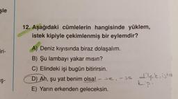 şle
12. Aşağıdaki cümlelerin hangisinde yüklem,
istek kipiyle çekimlenmiş bir eylemdir?
iri-
A) Deniz kıyısında biraz dolaşalım.
B) Şu lambayı yakar mısın?
C) Elindeki işi bugün bitirirsin.
D) Ah, şu yat benim olsa! - Je, se
E) Yarın erkenden geleceksin.
IŞ-
Ş-
se, - sa dilek, ister
epi