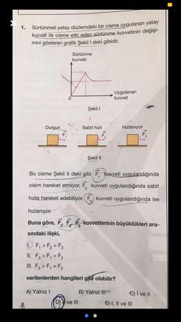 1.
Sürtünmeli yatay düzlemdeki bir cisme uygulanan yatay
kuvvet ile cisme etki eden sürtünme kuvvetinin değişi-
mini gösteren grafik Şekil I deki gibidir.
Sürtünme
kuvveti
Uygulanan
kuvvet
Şekil 1
Durgun
Sabit hızlı
Hızlanıyor
Şekil 11
Bu cisme Şekil II deki gibi Ę. kuvveti uygulandığında
cisim hareket etmiyor, F. kuvveti uygulandığında sabit
hızla hareket edebiliyor, F, kuvveti uygulandığında ise
hızlanıyor.
Buna göre, F, F, kuvvetlerinin büyüklükleri ara-
sindaki ilişki,
1
2'
1. F, > F2 > F3
II. Fz > F, > F2
III. F3 > F, = F2
verilenlerden hangileri gibi olabilir?
A) Yalnız
B) Yalnız III
C) I ve II
ve III
E) I, II ve III
