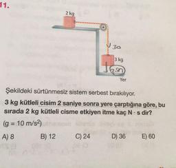 11.
2 kg
30
3kg
Tas
Yer
Şekildeki sürtünmesiz sistem serbest bırakılıyor.
3 kg kütleli cisim 2 saniye sonra yere çarptığına göre, bu
sırada 2 kg kütleli cisme etkiyen itme kaç N.s dir?
(g = 10 m/s2)
A) 8 B) 12 C) 24
E) 60
=
D) 36
