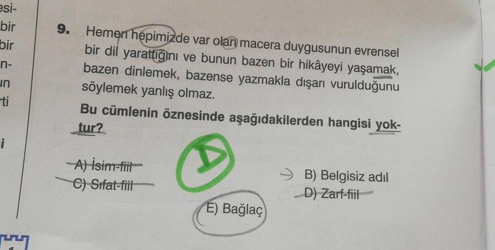 esi-
bir
9.
bir
n-
in
ti
Hemen hepimizde var olan macera duygusunun evrensel
bir dil yarattığını ve bunun bazen bir hikâyeyi yaşamak,
bazen dinlemek, bazense yazmakla dışarı vurulduğunu
söylemek yanlış olmaz.
Bu cümlenin öznesinde aşağıdakilerden hangisi y