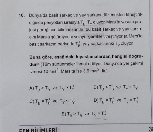 10. Dünya'da basit sarkaç ve yay sarkacı düzenekleri titreştiril-
diğinde periyotları sırasıyla Tg. Ty oluyor. Mars'ta yaşam pro-
jesi gereğince bilim insanları bu basit sarkaç ve yay sarka-
cini Mars'a götürüyorlar ve aynı genlikle titreştiriyorlar. Mars'