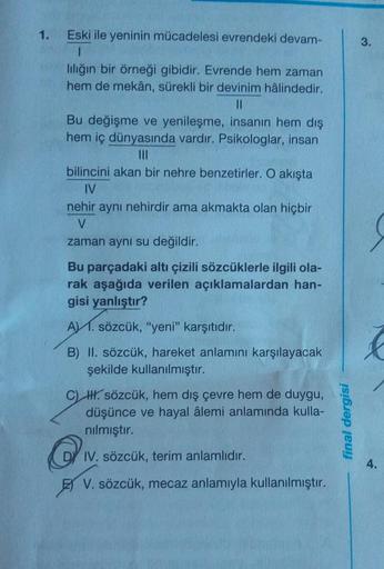 1.
Eski ile yeninin mücadelesi evrendeki devam-
3.
liliğin bir örneği gibidir. Evrende hem zaman
hem de mekân, sürekli bir devinim hâlindedir.
II
Bu değişme ve yenileşme, insanın hem dış
hem iç dünyasında vardır. Psikologlar, insan
III
bilincini akan bir n