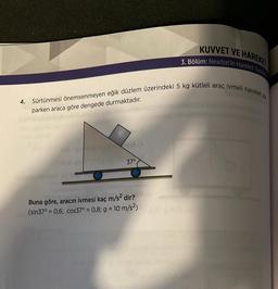 KUVVET VE HAREKET
3. Bölüm: Newton'ın Hareket Yasalar
Sürtünmesi önemsenmeyen eğik düzlem üzerindeki 5 kg kütleli araç ivmeli hareket ya.
4.
parken araca göre dengede durmaktadır.
37°
Buna göre, aracın ivmesi kaç m/s2 dir?
(sin37° = 0,6; cos37° = 0,8; g = 10 m/s2)
=