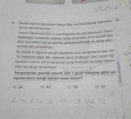 23
213 213 24
-
6.
5. Beden eğitimi öğretmeni Hakan Bey, sinifina bayrak kapmaca
oyunu oynatmaktadır.
Hakan Öğretmen 600 m uzunluğunda bir pist hazırlıyor. Pistin
başlangıç noktasına uzaklığı metre cinsinden 2'nin pozitif tam
sayı kuvvetleri olacak şekilde yerleştirebileceği en fazla sayı-
da bayrağı yerleştiriyor.
Bu pistte 6 öğrenci yarışa başlamış olup yarışmacılardan biri
15. metrede diğeri 80. metrede yarışı bırakıyor. Geri kalan öğ-
rencilerin yarısı pistin yarısında yarışı bırakıyor ve kalan öğren-
ciler ise yarışı tamamlıyor. 251 toronliga
Yarışmacılar geçtiği bayrak için 1 puan aldığına göre ya-
rışmacıların aldığı toplam puan kaçtır?
Col
MUBA YAYINLARI
A) 34
B) 43
C) 59
D) 67
13
2, 4, 8, 16, 32, 64, 128, 256, 512