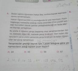 23
213 213 24
-
6.
5. Beden eğitimi öğretmeni Hakan Bey, sinifina bayrak kapmaca
oyunu oynatmaktadır.
Hakan Öğretmen 600 m uzunluğunda bir pist hazırlıyor. Pistin
başlangıç noktasına uzaklığı metre cinsinden 2'nin pozitif tam
sayı kuvvetleri olacak şekilde yerleştirebileceği en fazla sayı-
da bayrağı yerleştiriyor.
Bu pistte 6 öğrenci yarışa başlamış olup yarışmacılardan biri
15. metrede diğeri 80. metrede yarışı bırakıyor. Geri kalan öğ-
rencilerin yarısı pistin yarısında yarışı bırakıyor ve kalan öğren-
ciler ise yarışı tamamlıyor. 251 toronliga
Yarışmacılar geçtiği bayrak için 1 puan aldığına göre ya-
rışmacıların aldığı toplam puan kaçtır?
Col
MUBA YAYINLARI
A) 34
B) 43
C) 59
D) 67
13
2, 4, 8, 16, 32, 64, 128, 256, 512
