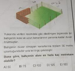 b
Yukarıda verilen resimdeki gibi dikdörtgen biçiminde bir
bahçenin kısa ve uzun kenarlarının yarısına kadar duvar
örülmüştür.
Bahçenin duvar olmayan kenarlanna toplam 30 metre
uzunluğunda bir sıra tel örgü çekilmiştir.
Buna göre, bahçenin alanı en fazla kaç metrekare
olabilir?
A) 50
B) 75
C) 100
D) 125
E) 150
