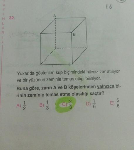 16
Y
N 32.
L
A
B
Yukarıda gösterilen küp biçimindeki hilesiz zar atılıyor
ve bir yüzünün zeminle temas ettiği biliniyor.
Buna göre, zarin A ve B köşelerinden yalnızca bi-
rinin zeminle temas etme olasılığı kaçtır?
1
1
2.
1
5
A) B)
D)
2
3
3
6
E
