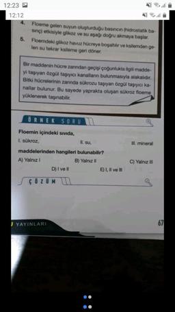 12:23
12:12
Floeme gelen suyun oluşturduğu basıncın (hidrostatik ba-
sinc) etkisiyle glikoz ve su aşağı doğru akmaya başlar.
5. Floemdeki glikoz havuz hücreye boşaltılır ve ksilemden ge-
len su tekrar ksileme geri döner.
Bir maddenin hücre zarından geçişi çoğunlukla ilgili madde-
yi taşıyan özgül taşıyıcı kanalların bulunmasıyla alakalıdır.
Bitki hücrelerinin zarında sükrozu taşıyan Özgül taşıyıcı ka-
nallar bulunur. Bu sayede yaprakta oluşan sükroz floeme
yüklenerek taşınabilir.
ÖRNEK SORU
Floemin içindeki sivida,
I. sükroz,
II. su,
Ill. mineral
maddelerinden hangileri bulunabilir?
A) Yalnız
B) Yalnız II
D) I ve II
E) I, II ve III
C) Yalnız III
ç Ö Z UM u
J YAYINLARI
67
