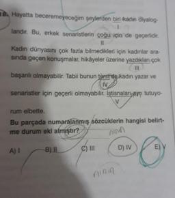 18. Hayatta beceremeyeceğim şeylerden biri kadin diyalog-
1
landir. Bu, erkek senaristlerin çoğu için de geçerlidir.
11
Kadın dünyasını çok fazla bilmedikleri için kadınlar ara-
sinda geçen konuşmalar, hikâyeler üzerine yazdıklan çok
III
başanlı olmayabilir. Tabii bunun tersee kadin yazar ve
IV
senaristler için geçerli olmayabilir. İştisnalan ayrı tutuyo-
rum elbette.
Bu parçada numaralanmış sözcüklerin hangisi belirt-
me durum eki almıştır?
inn
A) I
B). Il
C) II
D) IV
E) V
ning