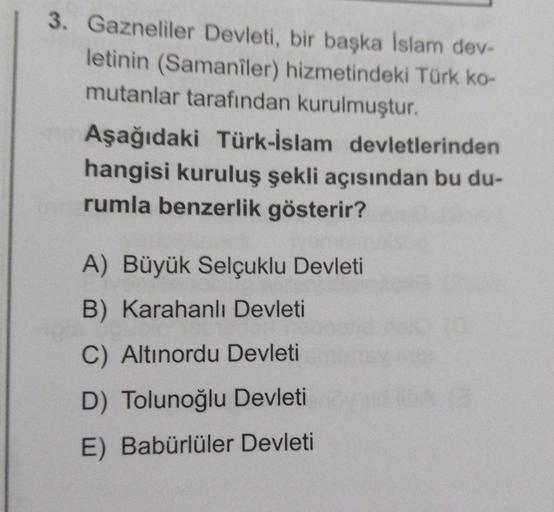 3. Gazneliler Devleti, bir başka Islam dev-
letinin (Samaniler) hizmetindeki Türk ko-
mutanlar tarafından kurulmuştur.
Aşağıdaki Türk-İslam devletlerinden
hangisi kuruluş şekli açısından bu du-
rumla benzerlik gösterir?
A) Büyük Selçuklu Devleti
B) Karahan