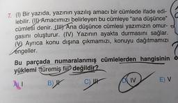 7. (1) Bir yazıda, yazının yazılış amacı bir cümlede ifade edi-
lebilir. (II) Amacımızı belirleyen bu cümleye "ana düşünce"
cümlesi denir. (UH) Ana düşünce cümlesi yazımızın omur-
gasını oluşturur. (IV) Yazının ayakta durmasını sağlar.
(V Ayrıca konu dışına çıkmamızı, konuyu dağıtmamızı
engeller.
Bu parçada numaralanmış cümlelerden hangisinin o
yüklemi "türemiş fijl değildir?
E) V
DA IV
AU
C
B) IV
C) 44