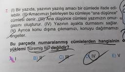 7. (1) Bir yazıda, yazının yazılış amacı bir cümlede ifade edi-
lebilir. (II) Amacımızı belirleyen bu cümleye "ana düşünce"
cümlesi denir. (UH) Ana düşünce cümlesi yazımızın omur-
gasını oluşturur. (IV) Yazının ayakta durmasını sağlar.
(V Ayrıca konu dışına çıkmamızı, konuyu dağıtmamızı
engeller.
Bu parçada numaralanmış cümlelerden hangisinin o
yüklemi "türemiş fijl değildir?
E) V
DA IV
AU
C
B) IV
C) 44
