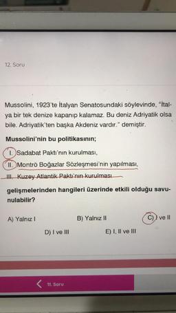 12. Soru
Mussolini, 1923'te İtalyan Senatosundaki söylevinde, "ital-
ya bir tek denize kapanıp kalamaz. Bu deniz Adriyatik olsa
bile. Adriyatik’ten başka Akdeniz vardır." demiştir.
Mussolini'nin bu politikasının;
1. Sadabat Paktı'nın kurulması,
II. Montrö Boğazlar Sözleşmesi'nin yapılması,
III. Kuzey Atlantik Paktı'nın kurulması
gelişmelerinden hangileri üzerinde etkili olduğu savu-
nulabilir?
A) Yalnız
B) Yalnız II
C)) ve II
D) I ve III
E) I, II ve III
11. Soru
