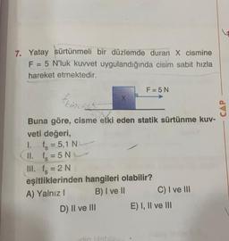 7. Yatay sürtünmeli bir düzlemde duran X cismine
F = 5 N'luk kuvvet uygulandığında cisim sabit hızla
hareket etmektedir.
F=5N
Feincent
X
CAP
'
Buna göre, cisme etki eden statik sürtünme kuv-
veti değeri,
1.
fs = 5,1 N N
(II. fs = 5 N
III. fs = 2 N
eşitliklerinden hangileri olabilir?
A) Yalnız! B) I ve II C) I ve III
D) II ve III E) I, II ve III
=
din islob