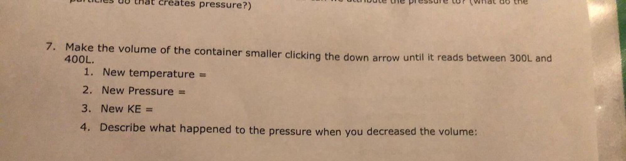 UU that creates pressure?)
LIIDUL
le pressure ? (What do the
7. Make the volume of the container smaller clicking the down arrow until it reads between 300L and
400L.
1. New temperature =
2. New Pressure =
3. New KE =
4. Describe what happened to the pressure when you decreased the volume: