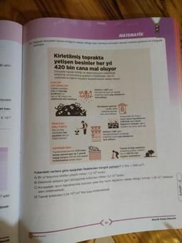 MATEMATİK
75 Asagida dunyadaki toprak kirliliginin sebep olduğu ban olumsuz sonuçlani sayisal verlore gosteren bir infografik
verilmiştir
go görü-
Kirletilmiş toprakta
yetişen besinler her yıl
420 bin cana mal oluyor
Dünyada toprak kirliliği ve dejenerasyonu sebebiyle
kirlenmiş ve bozulmuş gıdalanin tüketilmesi, her yıl
yüzbinlerce kişinin hayatını kaybetmesine sebep oluyor
ATIKLAR
COP SAHALARI
üretilen plastiğin
Atiklar Bo'i gen
3'te 1'l toprağa
dönüştürülmüyor ve topragt
burakalyor ve
kirletmek üzere cop sahalarına
her yıl 36 milyon ton
terk ediliyor
elektronik atık üretiliyor
dyoaktit
en han-
surekli artan
5. 10-
ZİRA İLAÇ
KIRLI TORTU
Her yıl zira
mücadele ilac
piyasası her yil
%3,2 büyüyor
Genişleyen şehirler
miktarda kentsel
kati tik teilyar
Avrupa'daki 50 milyon
hektar tanm topraklarinin
58'inde tarditarum
Yllaçlarının tortulan var
9992
bunlar da yayasa di
0 Atların 80'lgeri
dönüştürülmüyor ve toprağ
kortetmek üzere çöp sahalarına
terk ediliyor.
GÜVENSİZ GIDA
Toprak kirleticilerinin %70'inden
fazlası kanserojen ve 7 yemek
kaşığı kurşun 234 bin litre suyun
kirletilmesine sebep oluyor
Toprak kirliliği sebebiyle
Kirletilmis gidatan
har yil 420 bin ki
hayatını kaybediyor
Yukarıdaki verilere göre aşağıdaki ifadelerden hangisi yanlıştır? (1 litre = 1000 cm
A) Bir yıl boyunca üretilen plastik miktan 1.2 10 tondur
B) Elektronik atıkların geri dönüşümde kullanılan miktan 3,2-10 tondur.
C) Avrupadaki tarım topraklarında bulunan yasa dışı tarım ilaçlarının sebep olduğu tortular 1.45 10' hektarlık
alanı kirletmektedir.
D) Toprak kirleticileri 2,34-10 cm titre suyu kirletmektedir
KAMP - 2
3 adet
timet-
Merak Kemp Sömestir
Sertir