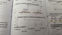 Neki
A)
b)
120
E) 240
120.1=e .n
Ukandaki yargılardan hangiler dog
A) Yaing
C) I ve III
B) Yalnu
D) i vem
2. Özdeş K,L çubukları şekildeki gibi dengededir.
E)
F1
AF₂
Kod
2
a37
JB 43
O
O
5. Ağırlığı önemsenmeyen eşit bö
sistemler oluşturuluyor.
F
02
b>a olduğuna göre kuvvetlerinin büyüklükleri oranı
Eloud - F2-3d
T
Nw
5P
2P
4P
Şekil
rinde kütle-
Debisi sabit
de dolmak-
3
I.
2
II. 1
3
4
hangileri olabilir?
A) Yalnız!
D) I ve II
--
3
4
o endeleo
B) Yalnız II
C) Yalnız III
E) II ve III
Buna göre, hangi sistem
ki konumda dengede kal
A) Yalnız 1
B)
D) I ve II
7x=6)
=
(3x)