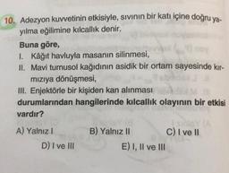 10. Adezyon kuvvetinin etkisiyle, sivinin bir katı içine doğru ya-
yılma eğilimine kılcallık denir.
Buna göre,
I. Kâğıt havluyla masanın silinmesi,
II. Mavi turnusol kağıdının asidik bir ortam sayesinde kır-
mızıya dönüşmesi,
III. Enjektörle bir kişiden kan alınması
durumlarından hangilerinde kılcallık olayının bir etkisi
vardır?
B) Yalnız II
C) I ve 11
A) Yalnız
D) I ve III
E) I, II ve III