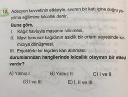 10. Adezyon kuvvetinin etkisiyle, sivinin bir katı içine doğru ya-
yılma eğilimine kılcallık denir.
Buna göre,
I. Kâğıt havluyla masanın silinmesi,
II. Mavi turnusol kağıdının asidik bir ortam sayesinde kır-
mızıya dönüşmesi,
III. Enjektörle bir kişiden kan alınması
durumlarından hangilerinde kılcallık olayının bir etkisi
vardır?
B) Yalnız II
C) I ve 11
A) Yalnız
D) I ve III
E) I, II ve III
