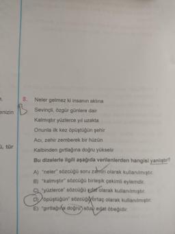 8.
enizin
Neler gelmez ki insanın aklına
Sevinçli, özgür günlere dair
Kalmıştır yüzlerce yıl uzakta
Onunla ilk kez öpüştüğün şehir
Aci, zehir zemberek bir hüzün
, tür
Kalbinden girtlağına doğru yükselir
Bu dizelerle ilgili aşağıda verilenlerden hangisi yanlıştır?
A) "neler" sözcüğü soru zamiri olarak kullanılmıştır.
B) "kalmıştır" sözcüğü birleşik çekimli eylemdir.
C) yüzlerce" sözcüğü sifat olarak kullanılmıştır.
D) öpüştüğün" sözcüğortaç olarak kullanılmıştır.
E) "girtlağına doğru) söza edat öbeğidir.