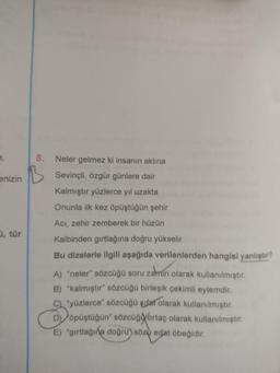 8.
enizin
Neler gelmez ki insanın aklına
Sevinçli, özgür günlere dair
Kalmıştır yüzlerce yıl uzakta
Onunla ilk kez öpüştüğün şehir
Aci, zehir zemberek bir hüzün
, tür
Kalbinden girtlağına doğru yükselir
Bu dizelerle ilgili aşağıda verilenlerden hangisi yanlıştır?
A) "neler" sözcüğü soru zamiri olarak kullanılmıştır.
B) "kalmıştır" sözcüğü birleşik çekimli eylemdir.
C) yüzlerce" sözcüğü sifat olarak kullanılmıştır.
D) öpüştüğün" sözcüğortaç olarak kullanılmıştır.
E) "girtlağına doğru) söza edat öbeğidir.
