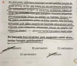 4.
Bu dünyada; varlıkların biçimleri ve sert şekilleri büyük öl-
çüde erimiş ve her şey âdeta bir sis perdesiyle örtülmüş-
tür. Sonbaharın solgun ve sararmış renklerinin hâkim ol-
duğu bu dunyada kizil gün batışları, hüzünlü akşamlar,
alacakaranlıklar, ölgün ay işıkları ve mehtap, durgun su-
lar. sakin ve kimsesiz yollar ve kırlar esastır. Söz konusu
atmosferi çok daha başarılı bir bicimde okuyucuya sevk
edecek olan masallar, efsaneler, hayal ve ceşitli ruh
hâllerinin ifadesi, ---- akımının temel konularını teşkil eder.
,
Bu parçada boş bırakılan yere aşağıdaki edebî akım-
lardan hangisi getirilmelidir?
Alkiasisizm
B) parnasizm
C) natüralizm
D) sembolizm
El futurizm