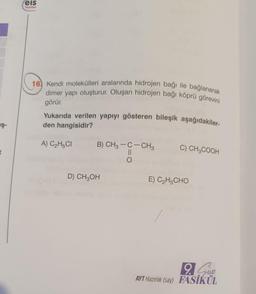 :eis
Yayinlan
16) Kendi molekülleri aralarında hidrojen bağı ile bağlanarak
dimer yapı oluşturur. Oluşan hidrojen bağı köprü görevini
görür
Yukarıda verilen yapıyı gösteren bileşik aşağıdakiler-
den hangisidir?
in
A) C2H5CI
C) CH3COOH
B) CH3 -C-CH3
II
O
D) CH2OH
E) C2H5CHO
Slobo
9. Sun
AYT Hazırlık (say) FASİKÜL