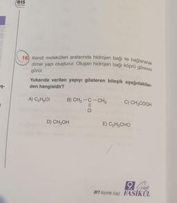 :eis
Yayinlan
16) Kendi molekülleri aralarında hidrojen bağı ile bağlanarak
dimer yapı oluşturur. Oluşan hidrojen bağı köprü görevini
görür
Yukarıda verilen yapıyı gösteren bileşik aşağıdakiler-
den hangisidir?
in
A) C2H5CI
C) CH3COOH
B) CH3 -C-CH3
II
O
D) CH2OH
E) C2H5CHO
Slobo
9. Sun
AYT Hazırlık (say) FASİKÜL
